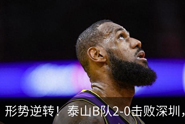形势逆转！泰山B队2-0击败深圳，闫恒烨一传一射助力冲甲希望